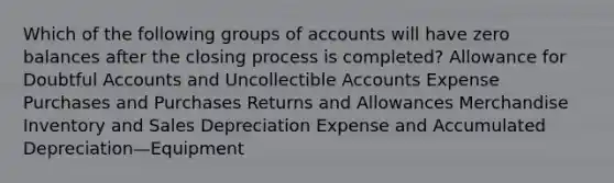 Which of the following groups of accounts will have zero balances after the closing process is completed? Allowance for Doubtful Accounts and Uncollectible Accounts Expense Purchases and Purchases Returns and Allowances Merchandise Inventory and Sales Depreciation Expense and Accumulated Depreciation—Equipment