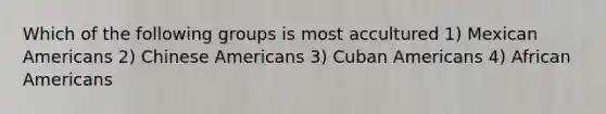 Which of the following groups is most accultured 1) Mexican Americans 2) Chinese Americans 3) Cuban Americans 4) African Americans