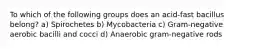 To which of the following groups does an acid-fast bacillus belong? a) Spirochetes b) Mycobacteria c) Gram-negative aerobic bacilli and cocci d) Anaerobic gram-negative rods