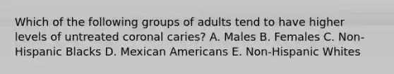 Which of the following groups of adults tend to have higher levels of untreated coronal caries? A. Males B. Females C. Non-Hispanic Blacks D. Mexican Americans E. Non-Hispanic Whites