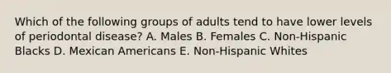 Which of the following groups of adults tend to have lower levels of periodontal disease? A. Males B. Females C. Non-Hispanic Blacks D. Mexican Americans E. Non-Hispanic Whites