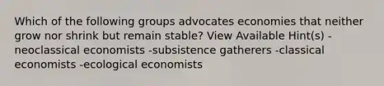 Which of the following groups advocates economies that neither grow nor shrink but remain stable? View Available Hint(s) -neoclassical economists -subsistence gatherers -classical economists -ecological economists