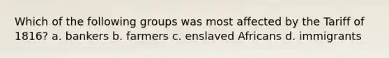 Which of the following groups was most affected by the Tariff of 1816? a. bankers b. farmers c. enslaved Africans d. immigrants