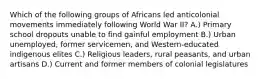 Which of the following groups of Africans led anticolonial movements immediately following World War II? A.) Primary school dropouts unable to find gainful employment B.) Urban unemployed, former servicemen, and Western-educated indigenous elites C.) Religious leaders, rural peasants, and urban artisans D.) Current and former members of colonial legislatures