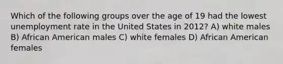 Which of the following groups over the age of 19 had the lowest unemployment rate in the United States in 2012? A) white males B) African American males C) white females D) African American females