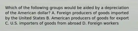 Which of the following groups would be aided by a depreciation of the American dollar? A. Foreign producers of goods imported by the United States B. American producers of goods for export C. U.S. importers of goods from abroad D. Foreign workers