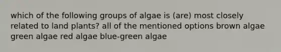 which of the following groups of algae is (are) most closely related to land plants? all of the mentioned options brown algae green algae red algae blue-green algae