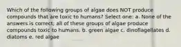 Which of the following groups of algae does NOT produce compounds that are toxic to humans? Select one: a. None of the answers is correct; all of these groups of algae produce compounds toxic to humans. b. green algae c. dinoflagellates d. diatoms e. red algae