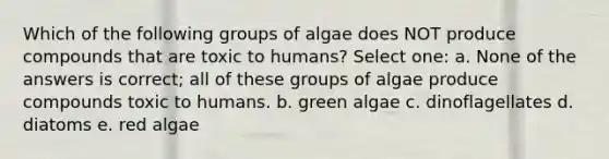 Which of the following groups of algae does NOT produce compounds that are toxic to humans? Select one: a. None of the answers is correct; all of these groups of algae produce compounds toxic to humans. b. green algae c. dinoflagellates d. diatoms e. red algae