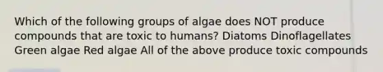 Which of the following groups of algae does NOT produce compounds that are toxic to humans? Diatoms Dinoflagellates Green algae Red algae All of the above produce toxic compounds