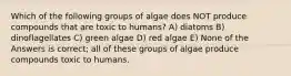 Which of the following groups of algae does NOT produce compounds that are toxic to humans? A) diatoms B) dinoflagellates C) green algae D) red algae E) None of the Answers is correct; all of these groups of algae produce compounds toxic to humans.