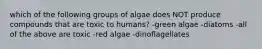 which of the following groups of algae does NOT produce compounds that are toxic to humans? -green algae -diatoms -all of the above are toxic -red algae -dinoflagellates