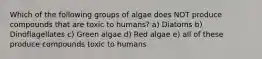 Which of the following groups of algae does NOT produce compounds that are toxic to humans? a) Diatoms b) Dinoflagellates c) Green algae d) Red algae e) all of these produce compounds toxic to humans