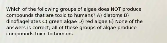 Which of the following groups of algae does NOT produce compounds that are toxic to humans? A) diatoms B) dinoflagellates C) green algae D) red algae E) None of the answers is correct; all of these groups of algae produce compounds toxic to humans.