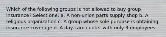 Which of the following groups is not allowed to buy group insurance? Select one: a. A non-union parts supply shop b. A religious organization c. A group whose sole purpose is obtaining insurance coverage d. A day-care center with only 3 employees