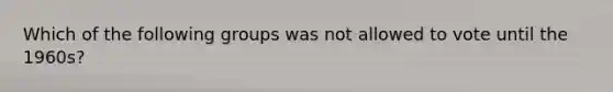 Which of the following groups was not allowed to vote until the 1960s?