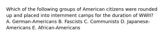 Which of the following groups of American citizens were rounded up and placed into internment camps for the duration of WWII? A. German-Americans B. Fascists C. Communists D. Japanese-Americans E. African-Americans