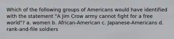 Which of the following groups of Americans would have identified with the statement "A Jim Crow army cannot fight for a free world"? a. women b. African-American c. Japanese-Americans d. rank-and-file soldiers