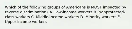 Which of the following groups of Americans is MOST impacted by reverse​ discrimination? A. ​Low-income workers B. ​Nonprotected-class workers C. ​Middle-income workers D. Minority workers E. ​Upper-income workers