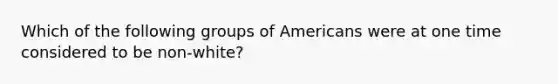 Which of the following groups of Americans were at one time considered to be non-white?