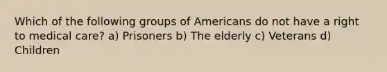 Which of the following groups of Americans do not have a right to medical care? a) Prisoners b) The elderly c) Veterans d) Children