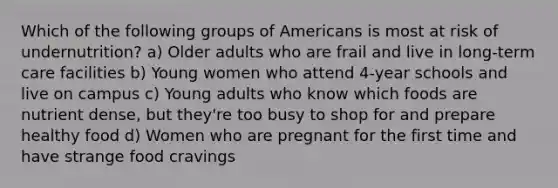 Which of the following groups of Americans is most at risk of undernutrition? a) Older adults who are frail and live in long-term care facilities b) Young women who attend 4-year schools and live on campus c) Young adults who know which foods are nutrient dense, but they're too busy to shop for and prepare healthy food d) Women who are pregnant for the first time and have strange food cravings