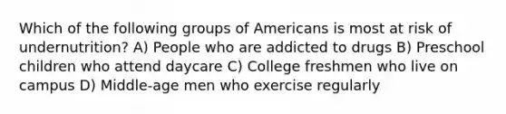 Which of the following groups of Americans is most at risk of undernutrition? A) People who are addicted to drugs B) Preschool children who attend daycare C) College freshmen who live on campus D) Middle-age men who exercise regularly