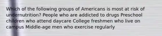 Which of the following groups of Americans is most at risk of undernutrition? People who are addicted to drugs Preschool children who attend daycare College freshmen who live on campus Middle-age men who exercise regularly