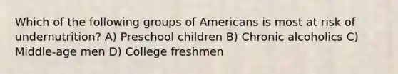 Which of the following groups of Americans is most at risk of undernutrition? A) Preschool children B) Chronic alcoholics C) Middle-age men D) College freshmen