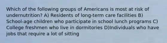 Which of the following groups of Americans is most at risk of undernutrition? A) Residents of long-term care facilities B) School-age children who participate in school lunch programs C) College freshmen who live in dormitories D)Individuals who have jobs that require a lot of sitting