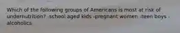 Which of the following groups of Americans is most at risk of undernutrition? -school aged kids -pregnant women -teen boys -alcoholics