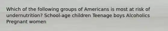 Which of the following groups of Americans is most at risk of undernutrition? School-age children Teenage boys Alcoholics Pregnant women