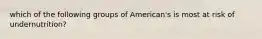 which of the following groups of American's is most at risk of undernutrition?