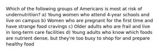 Which of the following groups of Americans is most at risk of undernutrition? a) Young women who attend 4-year schools and live on campus b) Women who are pregnant for the first time and have strange food cravings c) Older adults who are frail and live in long-term care facilities d) Young adults who know which foods are nutrient dense, but they're too busy to shop for and prepare healthy food