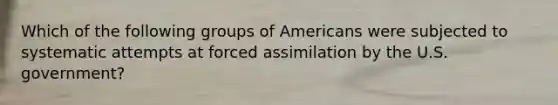 Which of the following groups of Americans were subjected to systematic attempts at forced assimilation by the U.S. government?