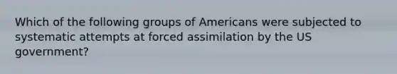 Which of the following groups of Americans were subjected to systematic attempts at forced assimilation by the US government?