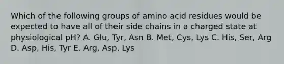 Which of the following groups of amino acid residues would be expected to have all of their side chains in a charged state at physiological pH? A. Glu, Tyr, Asn B. Met, Cys, Lys C. His, Ser, Arg D. Asp, His, Tyr E. Arg, Asp, Lys