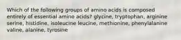 Which of the following groups of amino acids is composed entirely of essential amino acids? glycine, tryptophan, arginine serine, histidine, isoleucine leucine, methionine, phenylalanine valine, alanine, tyrosine