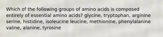 Which of the following groups of amino acids is composed entirely of essential amino acids? glycine, tryptophan, arginine serine, histidine, isoleucine leucine, methionine, phenylalanine valine, alanine, tyrosine