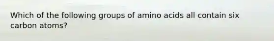 Which of the following groups of amino acids all contain six carbon atoms?