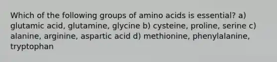 Which of the following groups of amino acids is essential? a) glutamic acid, glutamine, glycine b) cysteine, proline, serine c) alanine, arginine, aspartic acid d) methionine, phenylalanine, tryptophan