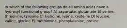 In which of the following groups do all amino acids have a hydroxyl functional group? A) aspartate, glutamate B) serine, threonine, tyrosine C) histidine, lysine, cysteine D) leucine, valine, glycine E) methionine, phenylalanine, proline