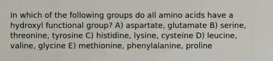 In which of the following groups do all amino acids have a hydroxyl functional group? A) aspartate, glutamate B) serine, threonine, tyrosine C) histidine, lysine, cysteine D) leucine, valine, glycine E) methionine, phenylalanine, proline