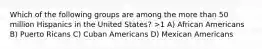 Which of the following groups are among the more than 50 million Hispanics in the United States? >1 A) African Americans B) Puerto Ricans C) Cuban Americans D) Mexican Americans