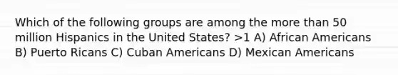 Which of the following groups are among the more than 50 million Hispanics in the United States? >1 A) African Americans B) Puerto Ricans C) Cuban Americans D) Mexican Americans