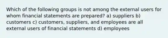 Which of the following groups is not among the external users for whom <a href='https://www.questionai.com/knowledge/kFBJaQCz4b-financial-statements' class='anchor-knowledge'>financial statements</a> are prepared? a) suppliers b) customers c) customers, suppliers, and employees are all external users of financial statements d) employees