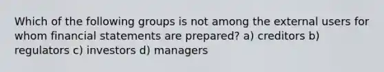 Which of the following groups is not among the external users for whom financial statements are prepared? a) creditors b) regulators c) investors d) managers