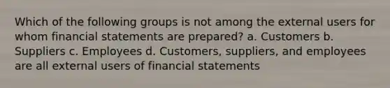 Which of the following groups is not among the external users for whom financial statements are prepared? a. Customers b. Suppliers c. Employees d. Customers, suppliers, and employees are all external users of financial statements