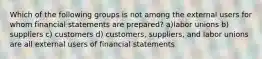 Which of the following groups is not among the external users for whom financial statements are prepared? a)labor unions b) suppliers c) customers d) customers, suppliers, and labor unions are all external users of financial statements