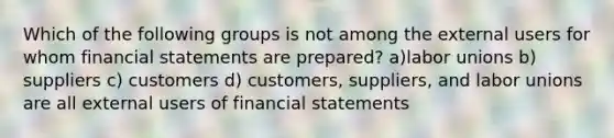 Which of the following groups is not among the external users for whom financial statements are prepared? a)labor unions b) suppliers c) customers d) customers, suppliers, and labor unions are all external users of financial statements